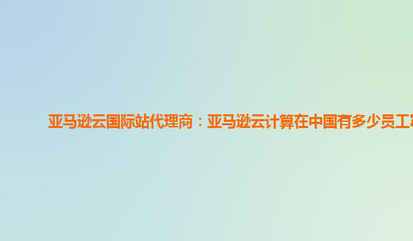 亚马逊云国际站代理商：亚马逊云计算在中国有多少员工?