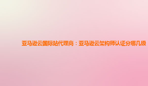亚马逊云国际站代理商：亚马逊云架构师认证分哪几级