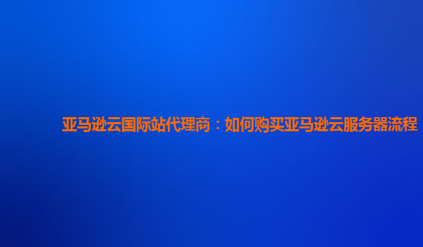 亚马逊云国际站代理商：如何购买亚马逊云服务器流程