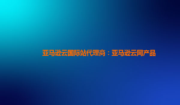 亚马逊云国际站代理商：亚马逊云网产品