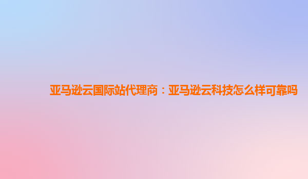 亚马逊云国际站代理商：亚马逊云科技怎么样可靠吗