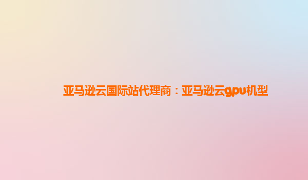 亚马逊云国际站代理商：亚马逊云gpu机型