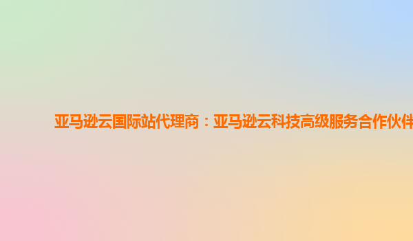 亚马逊云国际站代理商：亚马逊云科技高级服务合作伙伴