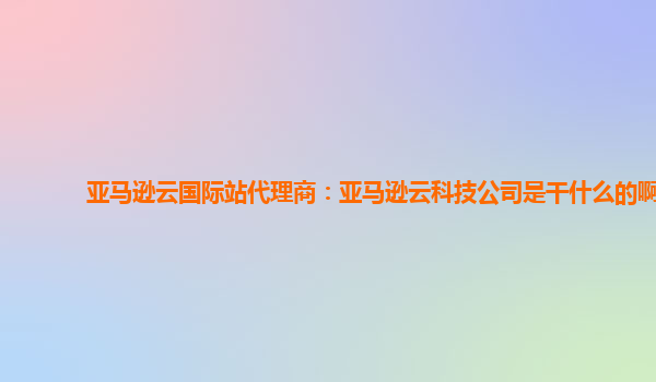 亚马逊云国际站代理商：亚马逊云科技公司是干什么的啊