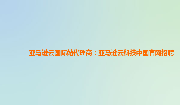 亚马逊云国际站代理商：亚马逊云科技中国官网招聘