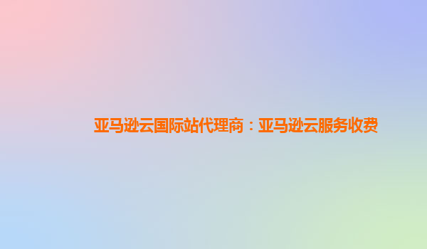 亚马逊云国际站代理商：亚马逊云服务收费