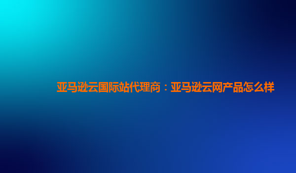 亚马逊云国际站代理商：亚马逊云网产品怎么样