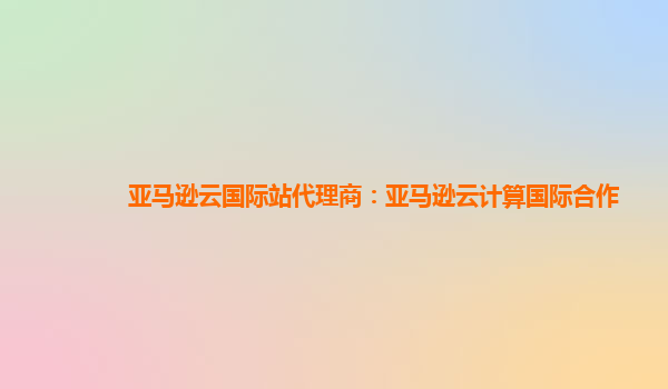 亚马逊云国际站代理商：亚马逊云计算国际合作