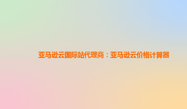 亚马逊云国际站代理商：亚马逊云价格计算器
