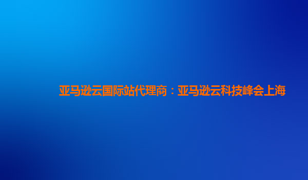 亚马逊云国际站代理商：亚马逊云科技峰会上海