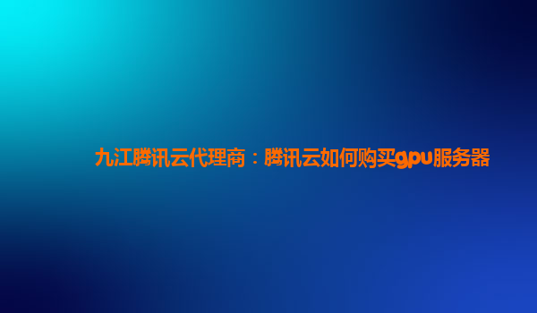 九江腾讯云代理商：腾讯云如何购买gpu服务器