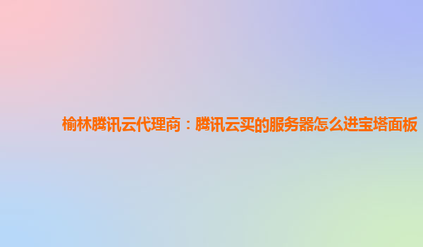 榆林腾讯云代理商：腾讯云买的服务器怎么进宝塔面板