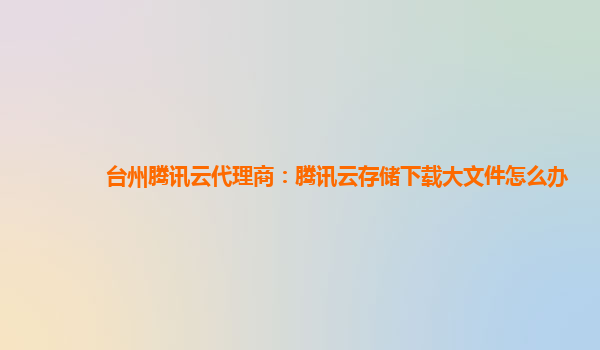 台州腾讯云代理商：腾讯云存储下载大文件怎么办