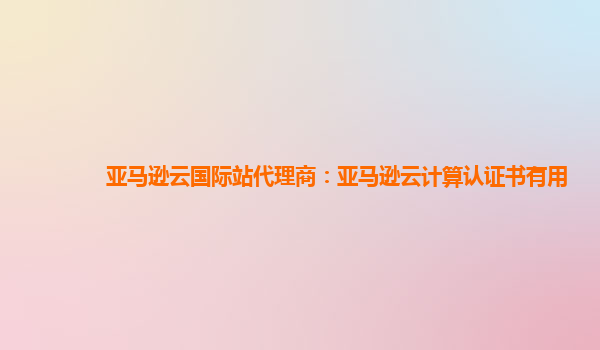 亚马逊云国际站代理商：亚马逊云计算认证书有用