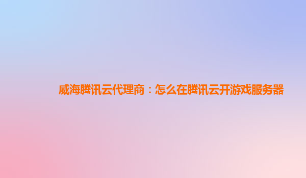 威海腾讯云代理商：怎么在腾讯云开游戏服务器