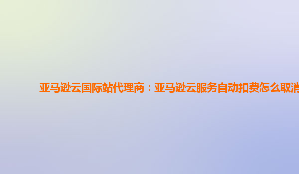 亚马逊云国际站代理商：亚马逊云服务自动扣费怎么取消