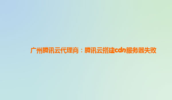 广州腾讯云代理商：腾讯云搭建cdn服务器失败