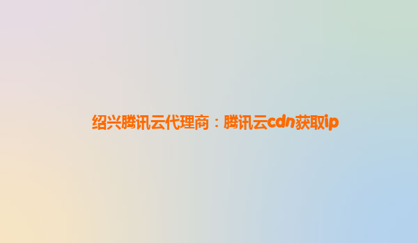 绍兴腾讯云代理商：腾讯云cdn获取ip