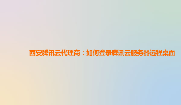 西安腾讯云代理商：如何登录腾讯云服务器远程桌面