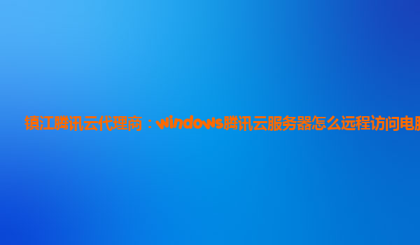 镇江腾讯云代理商：windows腾讯云服务器怎么远程访问电脑