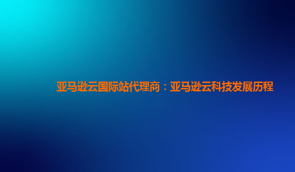亚马逊云国际站代理商：亚马逊云科技发展历程