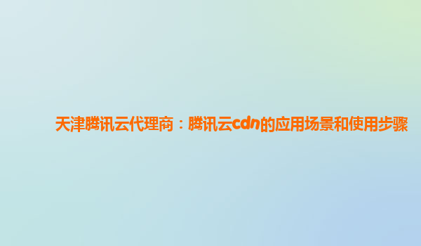 天津腾讯云代理商：腾讯云cdn的应用场景和使用步骤