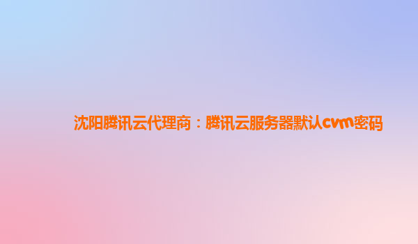 沈阳腾讯云代理商：腾讯云服务器默认cvm密码