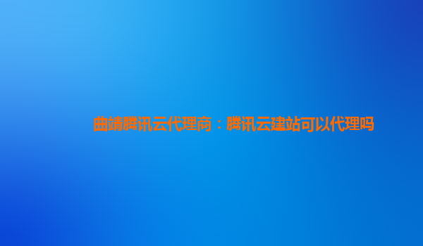 曲靖腾讯云代理商：腾讯云建站可以代理吗