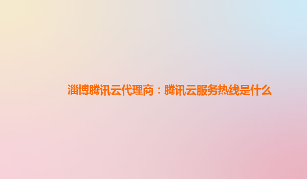 淄博腾讯云代理商：腾讯云服务热线是什么