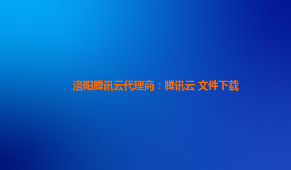 洛阳腾讯云代理商：腾讯云 文件下载