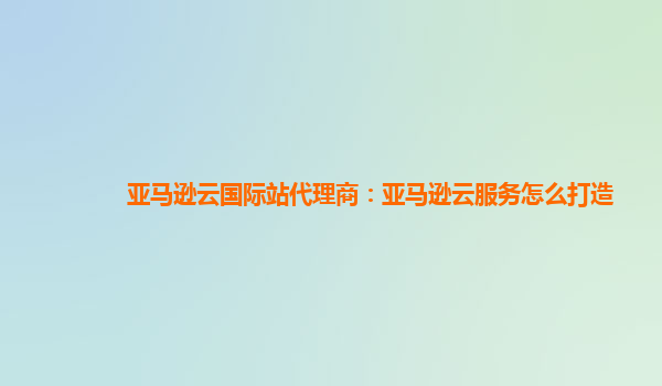 亚马逊云国际站代理商：亚马逊云服务怎么打造