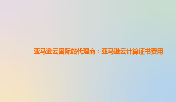 亚马逊云国际站代理商：亚马逊云计算证书费用