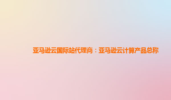 亚马逊云国际站代理商：亚马逊云计算产品总称