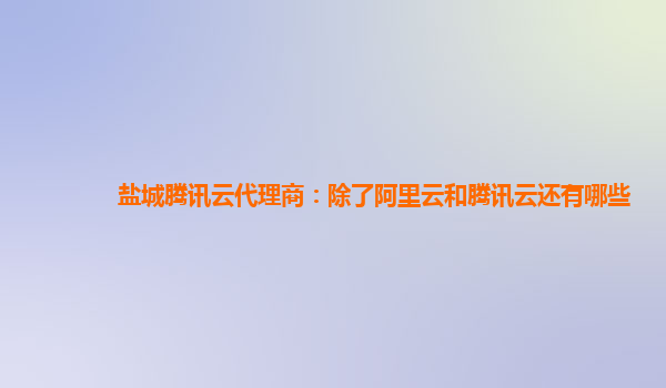 盐城腾讯云代理商：除了阿里云和腾讯云还有哪些