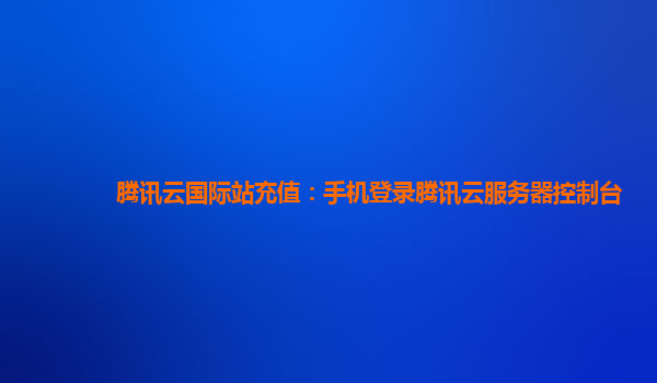 腾讯云国际站充值：手机登录腾讯云服务器控制台