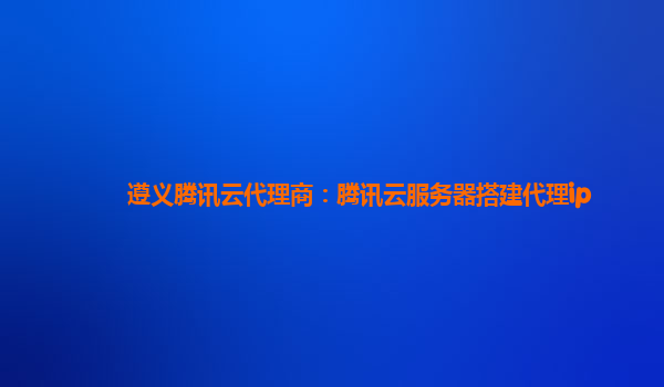 遵义腾讯云代理商：腾讯云服务器搭建代理ip