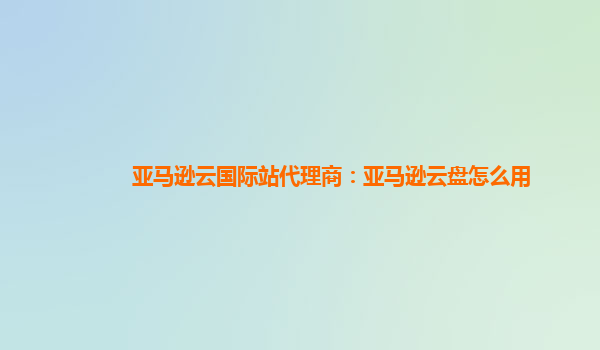 亚马逊云国际站代理商：亚马逊云盘怎么用