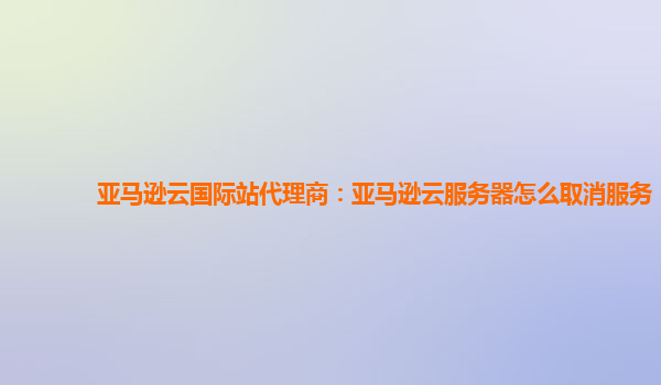 亚马逊云国际站代理商：亚马逊云服务器怎么取消服务