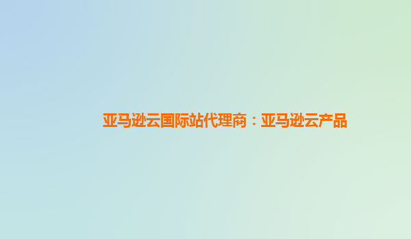 亚马逊云国际站代理商：亚马逊云产品