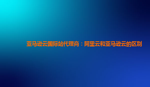 亚马逊云国际站代理商：阿里云和亚马逊云的区别