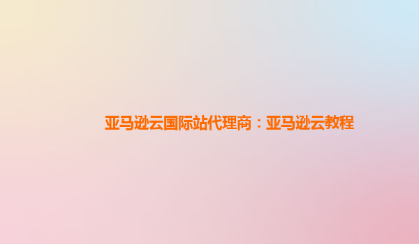 亚马逊云国际站代理商：亚马逊云教程