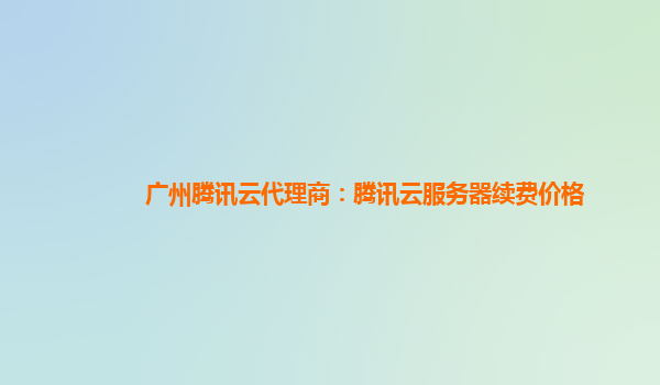 广州腾讯云代理商：腾讯云服务器续费价格