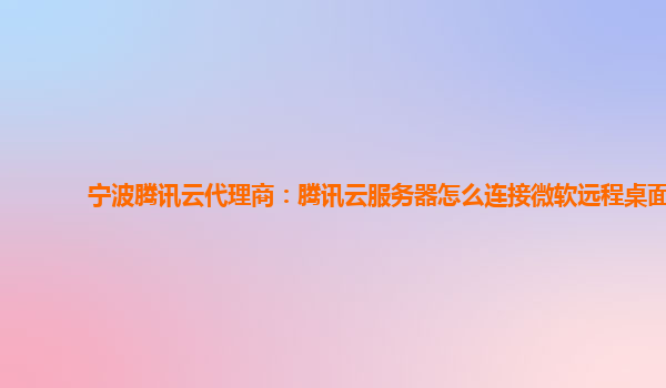 宁波腾讯云代理商：腾讯云服务器怎么连接微软远程桌面