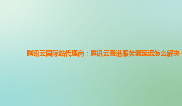 腾讯云国际站代理商：腾讯云香港服务器延迟怎么解决