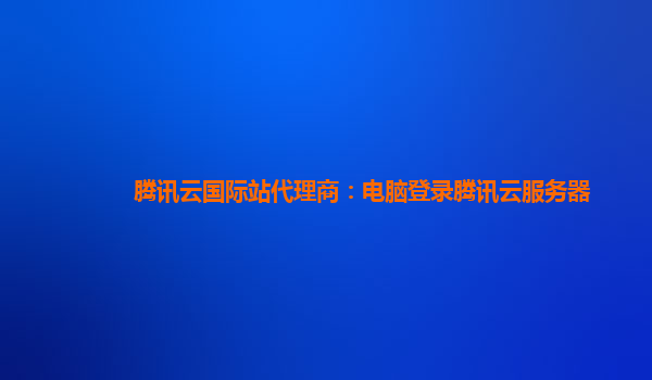 腾讯云国际站代理商：电脑登录腾讯云服务器
