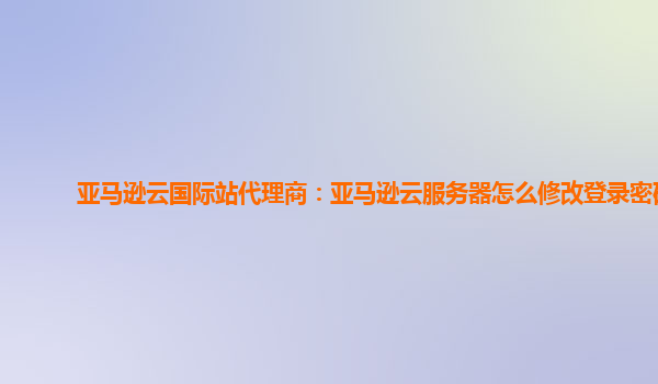 亚马逊云国际站代理商：亚马逊云服务器怎么修改登录密码