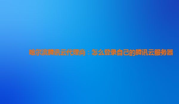 哈尔滨腾讯云代理商：怎么登录自己的腾讯云服务器