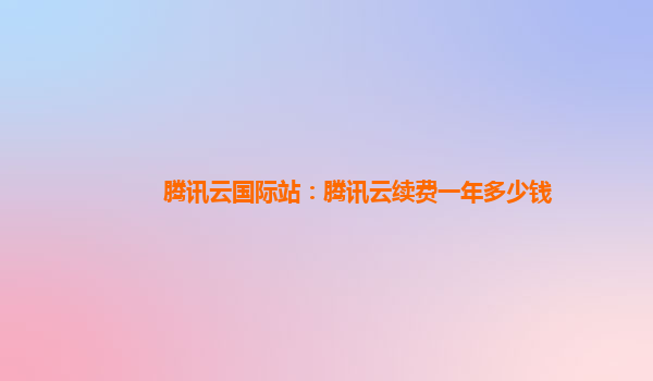 腾讯云国际站：腾讯云续费一年多少钱