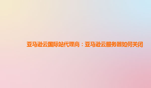 亚马逊云国际站代理商：亚马逊云服务器如何关闭