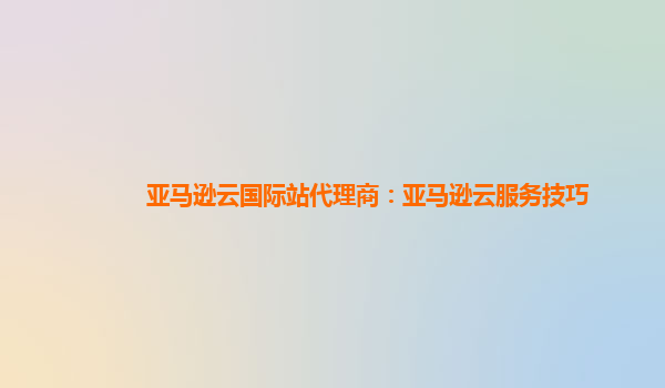 亚马逊云国际站代理商：亚马逊云服务技巧